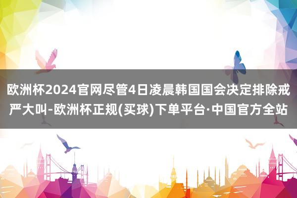 欧洲杯2024官网尽管4日凌晨韩国国会决定排除戒严大叫-欧洲杯正规(买球)下单平台·中国官方全站