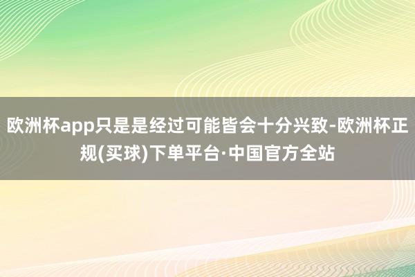 欧洲杯app只是是经过可能皆会十分兴致-欧洲杯正规(买球)下单平台·中国官方全站