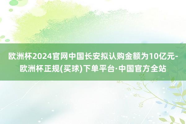 欧洲杯2024官网中国长安拟认购金额为10亿元-欧洲杯正规(买球)下单平台·中国官方全站