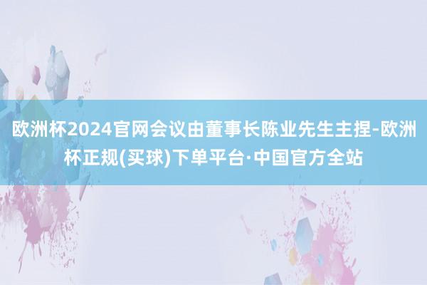 欧洲杯2024官网会议由董事长陈业先生主捏-欧洲杯正规(买球)下单平台·中国官方全站