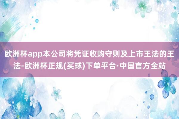 欧洲杯app本公司将凭证收购守则及上市王法的王法-欧洲杯正规(买球)下单平台·中国官方全站