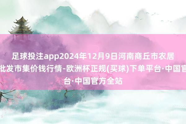 足球投注app2024年12月9日河南商丘市农居品中心批发市集价钱行情-欧洲杯正规(买球)下单平台·中国官方全站