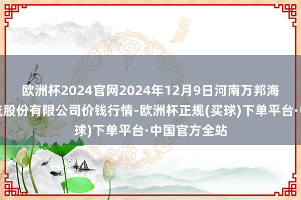 欧洲杯2024官网2024年12月9日河南万邦海外农居品物流股份有限公司价钱行情-欧洲杯正规(买球)下单平台·中国官方全站