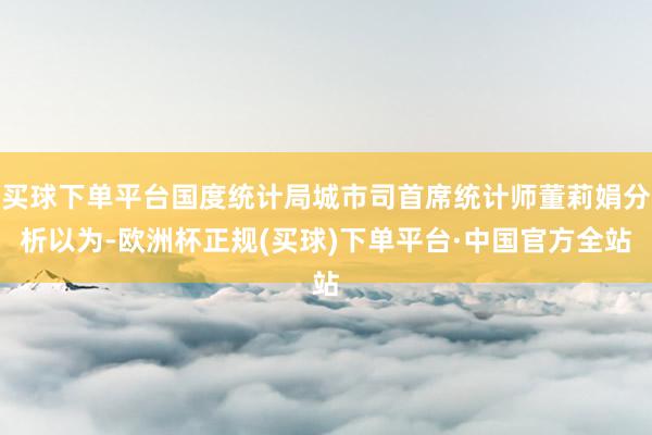 买球下单平台国度统计局城市司首席统计师董莉娟分析以为-欧洲杯正规(买球)下单平台·中国官方全站