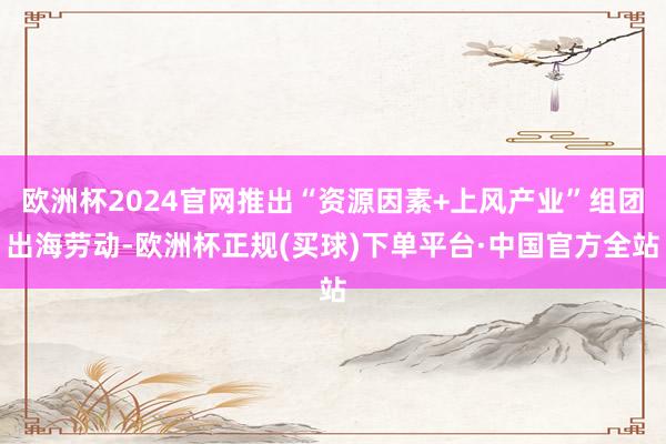 欧洲杯2024官网推出“资源因素+上风产业”组团出海劳动-欧洲杯正规(买球)下单平台·中国官方全站