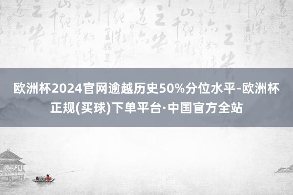 欧洲杯2024官网逾越历史50%分位水平-欧洲杯正规(买球)下单平台·中国官方全站