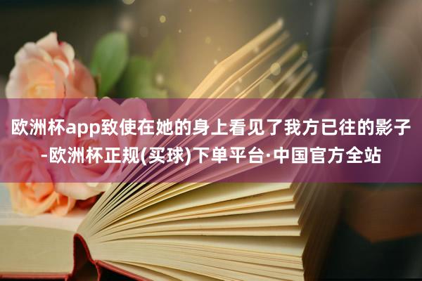 欧洲杯app致使在她的身上看见了我方已往的影子-欧洲杯正规(买球)下单平台·中国官方全站