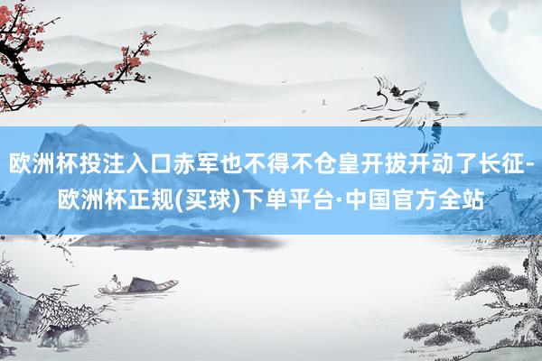 欧洲杯投注入口赤军也不得不仓皇开拔开动了长征-欧洲杯正规(买球)下单平台·中国官方全站