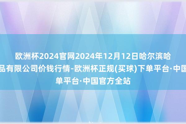 欧洲杯2024官网2024年12月12日哈尔滨哈达农副居品有限公司价钱行情-欧洲杯正规(买球)下单平台·中国官方全站