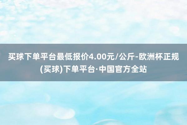 买球下单平台最低报价4.00元/公斤-欧洲杯正规(买球)下单平台·中国官方全站