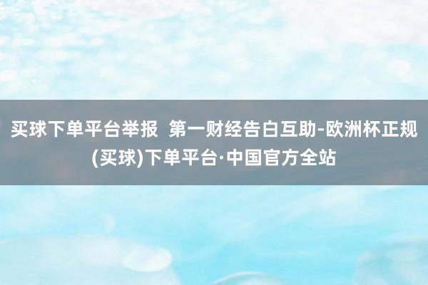 买球下单平台举报  第一财经告白互助-欧洲杯正规(买球)下单平台·中国官方全站