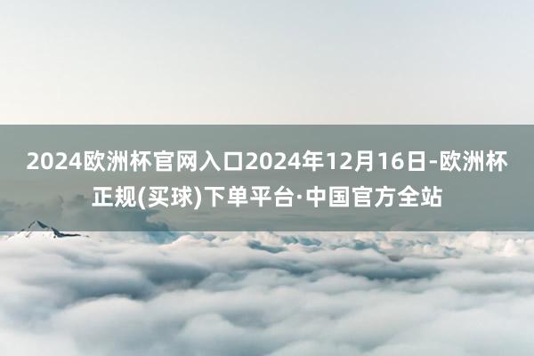 2024欧洲杯官网入口2024年12月16日-欧洲杯正规(买球)下单平台·中国官方全站