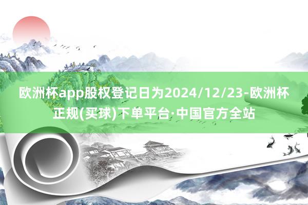 欧洲杯app股权登记日为2024/12/23-欧洲杯正规(买球)下单平台·中国官方全站