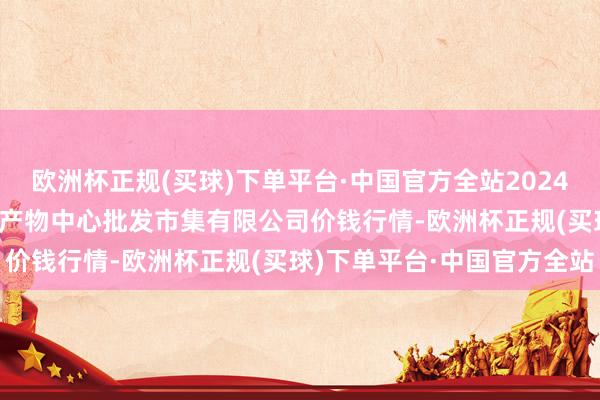 欧洲杯正规(买球)下单平台·中国官方全站2024年12月18日南昌深圳农产物中心批发市集有限公司价钱行情-欧洲杯正规(买球)下单平台·中国官方全站