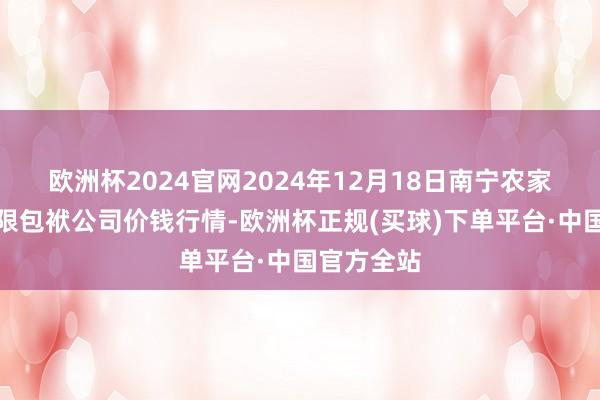 欧洲杯2024官网2024年12月18日南宁农家具中心有限包袱公司价钱行情-欧洲杯正规(买球)下单平台·中国官方全站