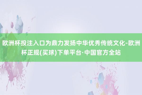 欧洲杯投注入口为鼎力发扬中华优秀传统文化-欧洲杯正规(买球)下单平台·中国官方全站