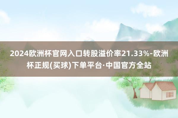 2024欧洲杯官网入口转股溢价率21.33%-欧洲杯正规(买球)下单平台·中国官方全站