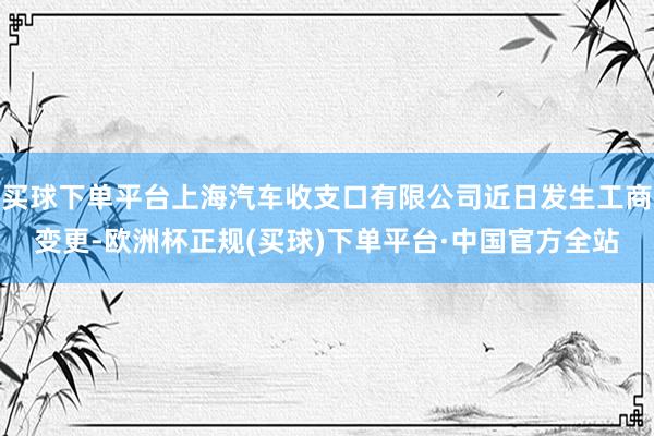 买球下单平台上海汽车收支口有限公司近日发生工商变更-欧洲杯正规(买球)下单平台·中国官方全站