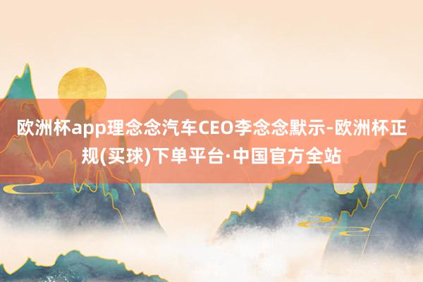 欧洲杯app理念念汽车CEO李念念默示-欧洲杯正规(买球)下单平台·中国官方全站