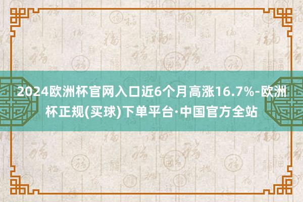 2024欧洲杯官网入口近6个月高涨16.7%-欧洲杯正规(买球)下单平台·中国官方全站