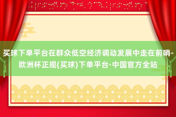 买球下单平台在群众低空经济调动发展中走在前哨-欧洲杯正规(买球)下单平台·中国官方全站