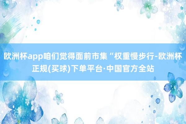 欧洲杯app咱们觉得面前市集“权重慢步行-欧洲杯正规(买球)下单平台·中国官方全站