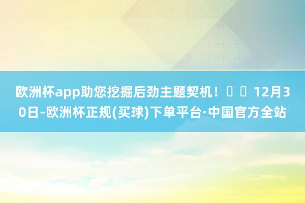 欧洲杯app助您挖掘后劲主题契机！		　　12月30日-欧洲杯正规(买球)下单平台·中国官方全站