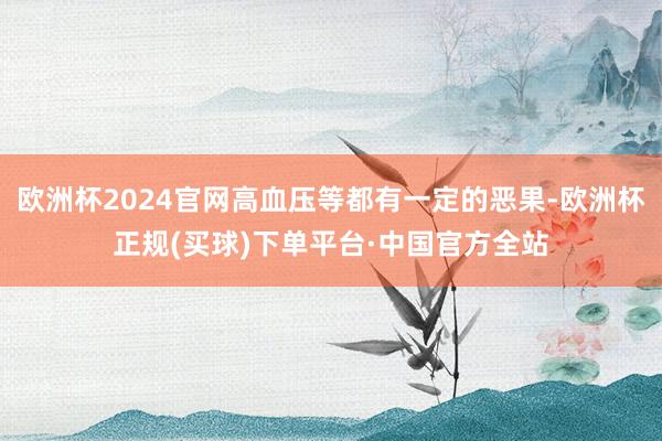 欧洲杯2024官网高血压等都有一定的恶果-欧洲杯正规(买球)下单平台·中国官方全站