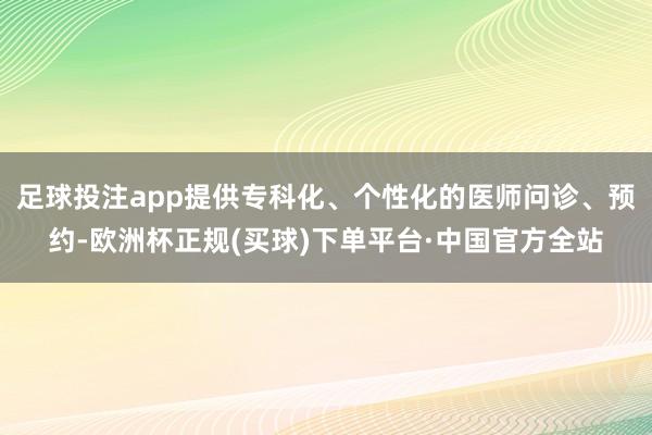 足球投注app提供专科化、个性化的医师问诊、预约-欧洲杯正规(买球)下单平台·中国官方全站