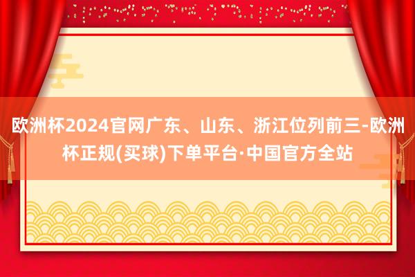 欧洲杯2024官网广东、山东、浙江位列前三-欧洲杯正规(买球)下单平台·中国官方全站