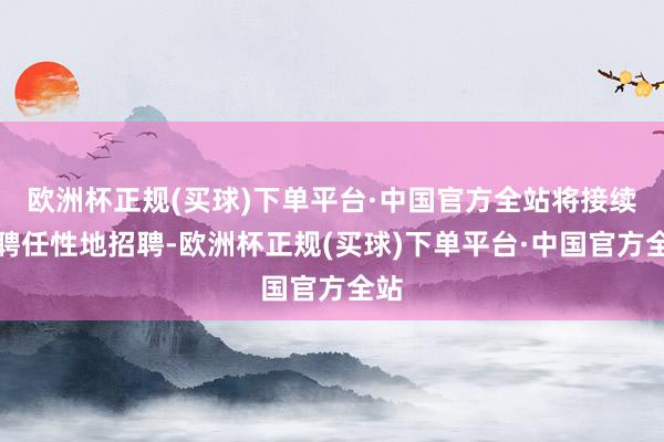 欧洲杯正规(买球)下单平台·中国官方全站将接续有聘任性地招聘-欧洲杯正规(买球)下单平台·中国官方全站