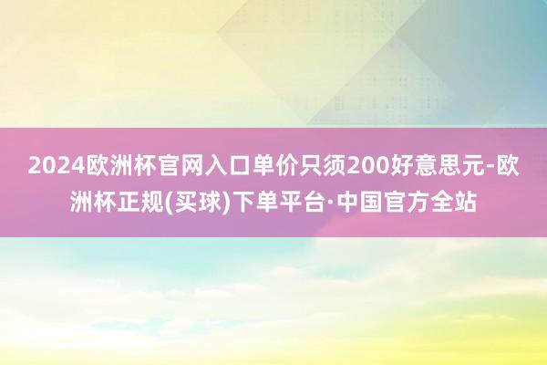 2024欧洲杯官网入口单价只须200好意思元-欧洲杯正规(买球)下单平台·中国官方全站