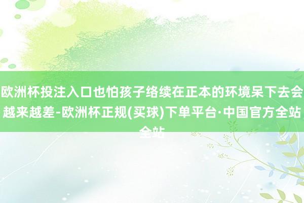 欧洲杯投注入口也怕孩子络续在正本的环境呆下去会越来越差-欧洲杯正规(买球)下单平台·中国官方全站