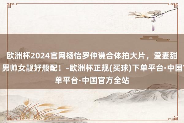 欧洲杯2024官网杨怡罗仲谦合体拍大片，爱妻甜密同框，男帅女靓好般配！-欧洲杯正规(买球)下单平台·中国官方全站