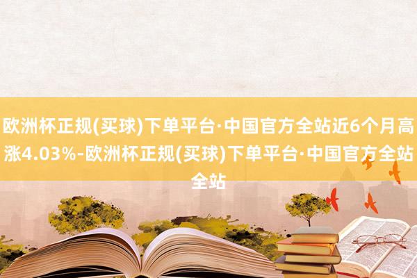 欧洲杯正规(买球)下单平台·中国官方全站近6个月高涨4.03%-欧洲杯正规(买球)下单平台·中国官方全站