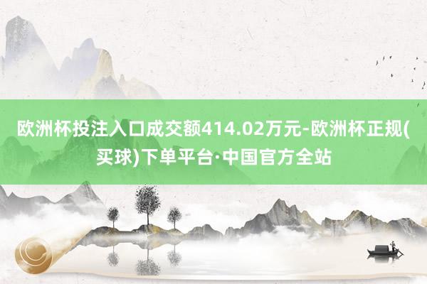 欧洲杯投注入口成交额414.02万元-欧洲杯正规(买球)下单平台·中国官方全站