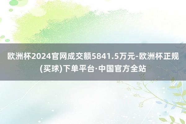 欧洲杯2024官网成交额5841.5万元-欧洲杯正规(买球)下单平台·中国官方全站