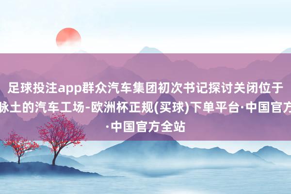 足球投注app群众汽车集团初次书记探讨关闭位于德国脉土的汽车工场-欧洲杯正规(买球)下单平台·中国官方全站