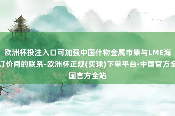 欧洲杯投注入口可加强中国什物金属市集与LME海外订价间的联系-欧洲杯正规(买球)下单平台·中国官方全站