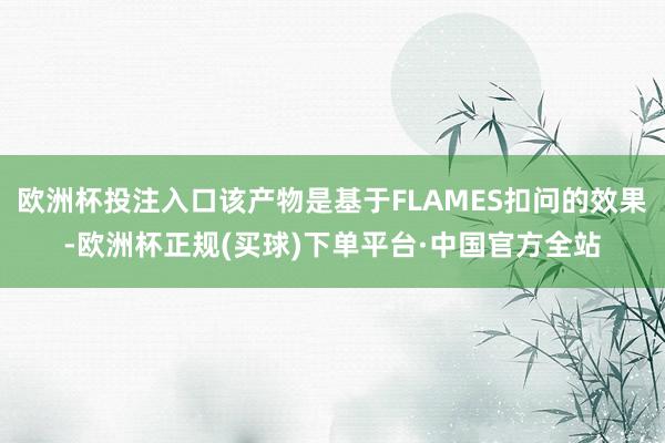 欧洲杯投注入口该产物是基于FLAMES扣问的效果-欧洲杯正规(买球)下单平台·中国官方全站