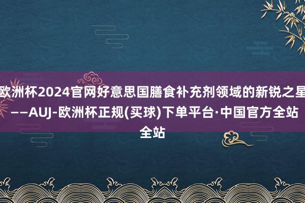 欧洲杯2024官网好意思国膳食补充剂领域的新锐之星 ——AUJ-欧洲杯正规(买球)下单平台·中国官方全站