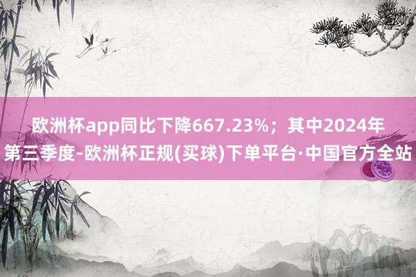 欧洲杯app同比下降667.23%；其中2024年第三季度-欧洲杯正规(买球)下单平台·中国官方全站