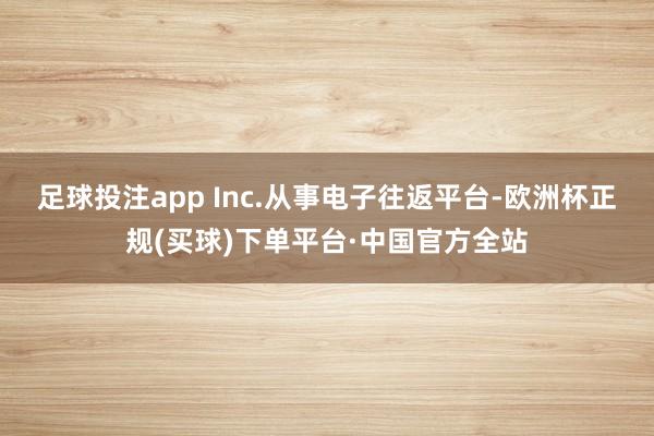 足球投注app Inc.从事电子往返平台-欧洲杯正规(买球)下单平台·中国官方全站